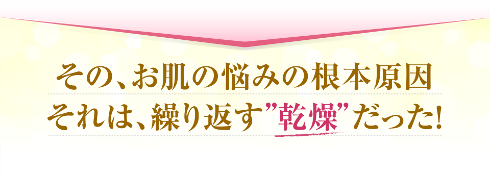 その、お肌の悩みの根本原因それは、繰り返す「乾燥」だった！