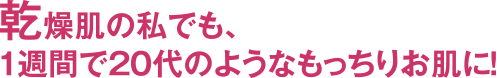 乾燥肌の私でも、1週間で20代のようなもっちりお肌に！