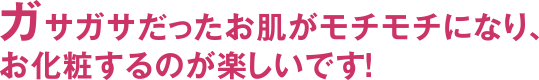 ガサガサだったお肌がモチモチになり、お化粧するのが楽しいです！